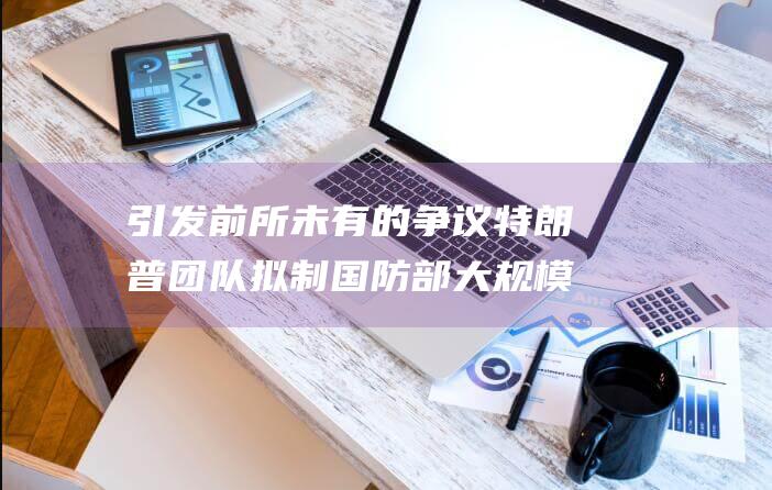 引发前所未有的争议 特朗普团队拟制国防部大规模解雇名单 爆炸性内幕消息 (前所未有的影响大的举动称之为什么?)