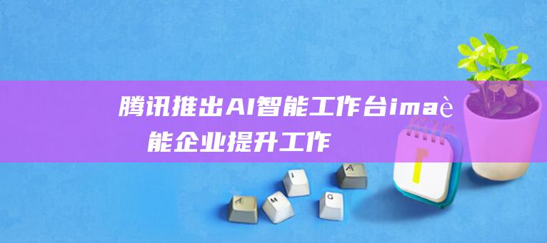 腾讯推出AI智能工作台ima 赋能企业提升工作效率和决策能力 (腾讯推出AI笔记工具)