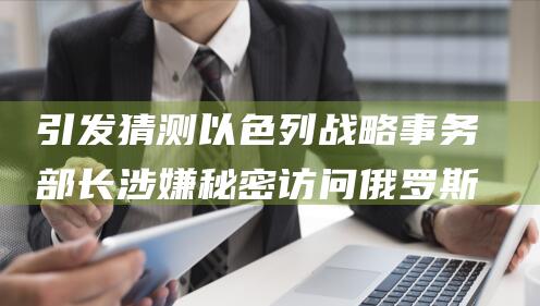 引发猜测 以色列战略事务部长涉嫌秘密访问俄罗斯 (引发猜测以色列的原因)