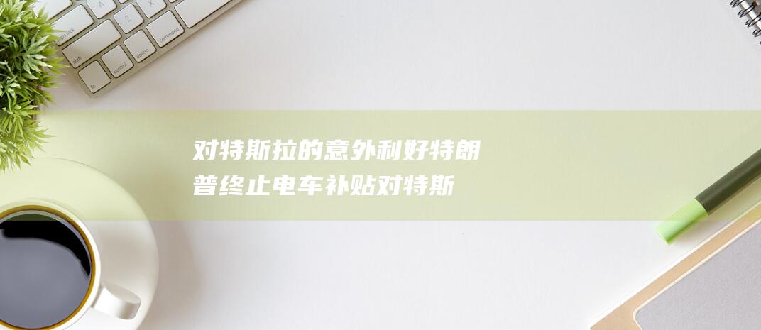 对特斯拉的意外利好 特朗普终止电车补贴 (对特斯拉的意见建议)