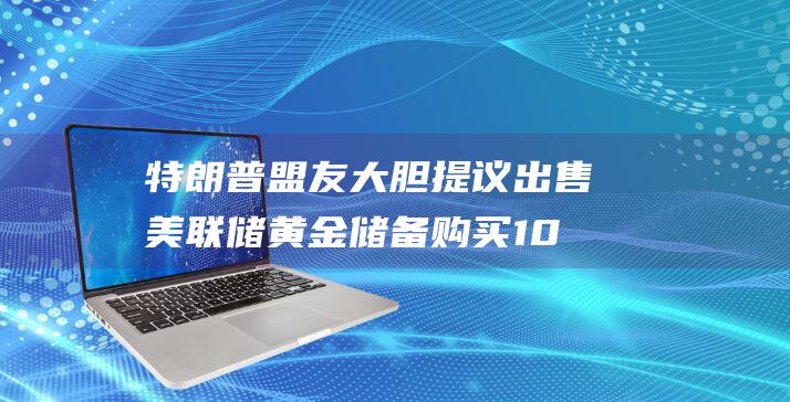 特朗普盟友大胆提议出售美联储黄金储备 购买100万枚比特币 重磅出击 引发金融界轩然大波 (特朗普对盟友照打不误)