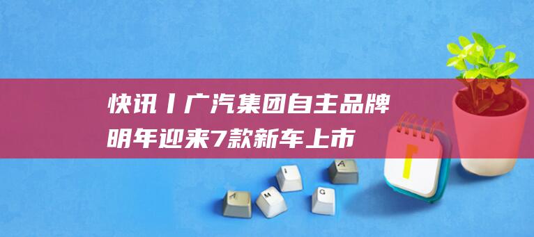 快讯丨广汽集团自主品牌明年迎来7款新车上市 (广汽集集团)