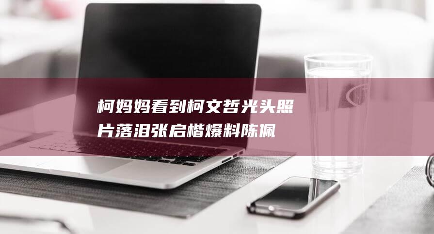 柯妈妈看到柯文哲光头照片落泪！张启楷爆料 陈佩琪对民众党主席没兴趣 (柯妈妈科技有限公司)
