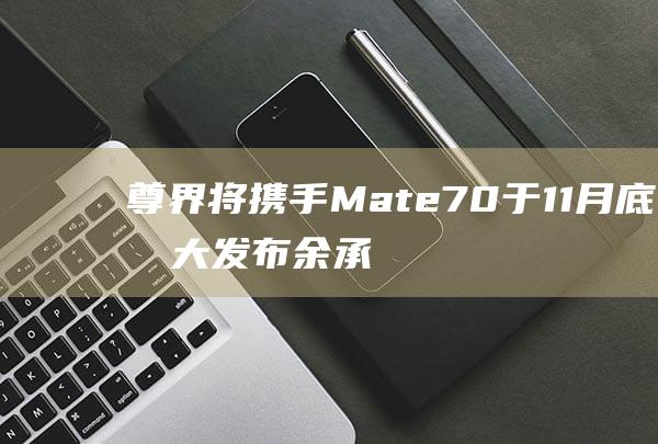 尊界将携手Mate70于11月底盛大发布 余承东重磅宣布 (界主天尊)