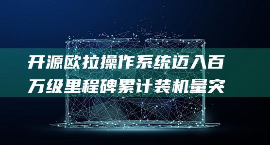开源欧拉操作系统迈入百万级里程碑 累计装机量突破1000万套 (开源欧拉操作系统社区顾问委员会)