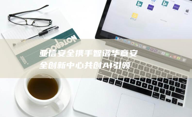 亚信安全携手智谱华章 安全创新中心 共创AI 引领数字化转型新时代 (亚信安全ceo)