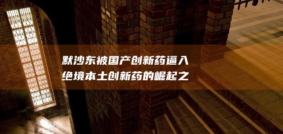 默沙东被国产创新药逼入绝境 本土创新药的崛起之战 (默沙东国产药科素亚最新消息)