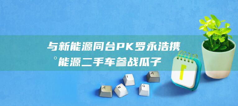 与新能源同台PK 罗永浩携新能源二手车参战 瓜子广州车展重磅消息 (与新能源同台的股票)