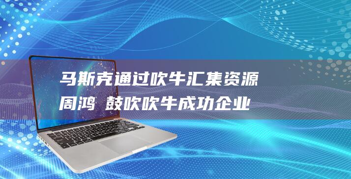 马斯克通过吹牛汇集资源 周鸿祎鼓吹吹牛 成功企业的秘诀 (马斯克吹的牛)