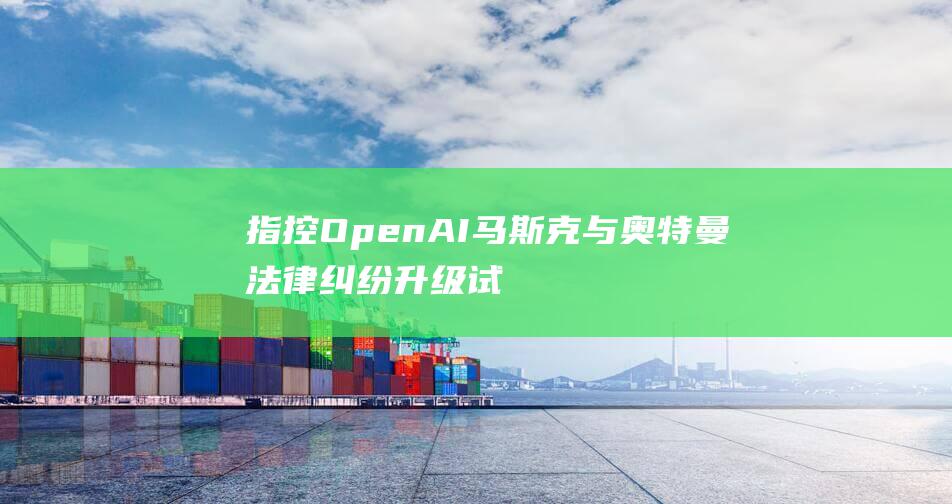指控OpenAI 马斯克与奥特曼法律纠纷升级 试图垄断生成式人工智能市场 (指控电影)