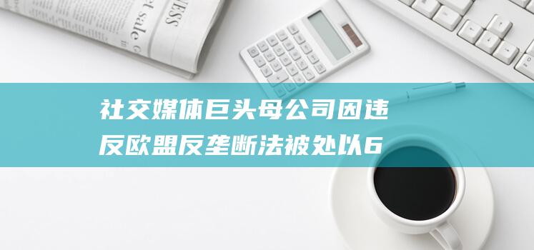 社交媒体巨头母公司因违反欧盟反垄断法被处以60亿欧元罚款 (社交媒体巨头自称将保护个人隐私为此不惜于美国政府)
