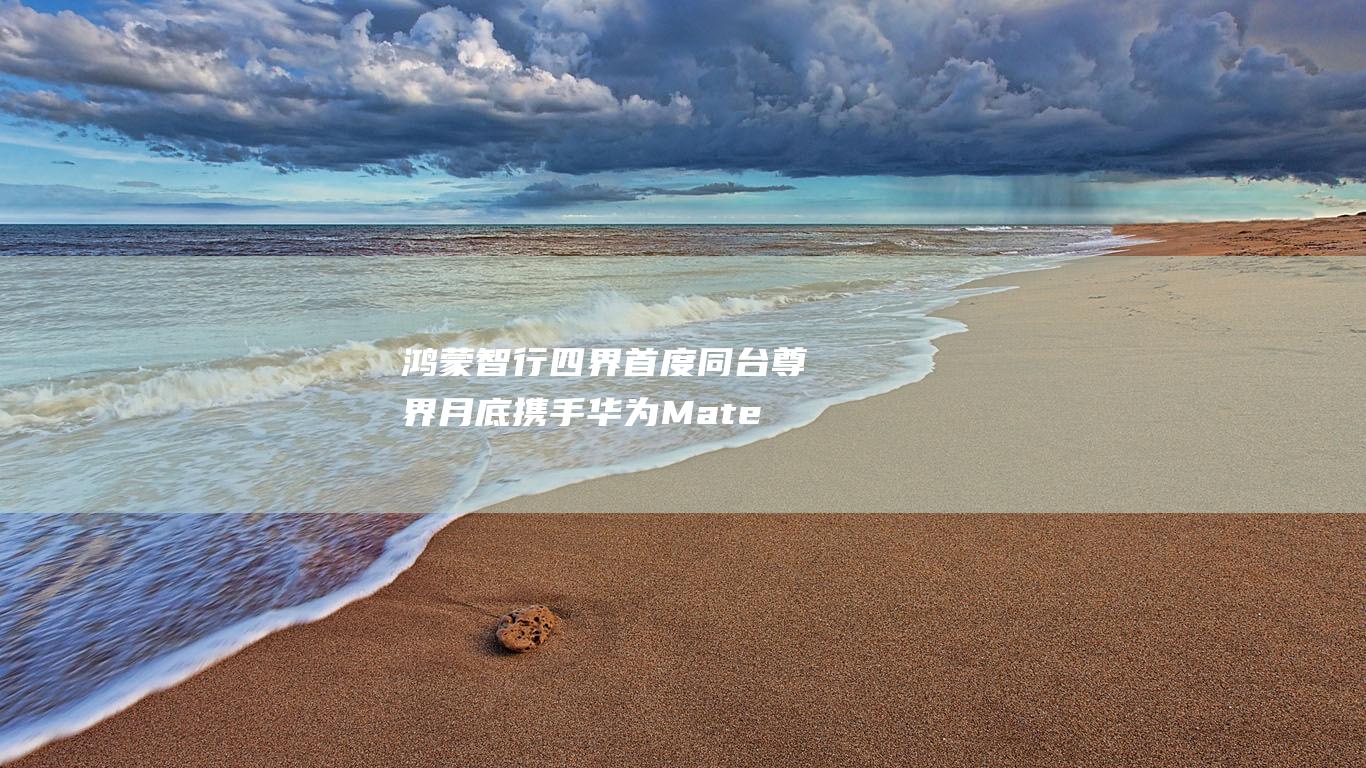 鸿蒙智行四界首度同台 尊界月底携手华为Mate70亮相广州车展 穗城奏响自研序曲 (鸿蒙智行四界是哪四界)