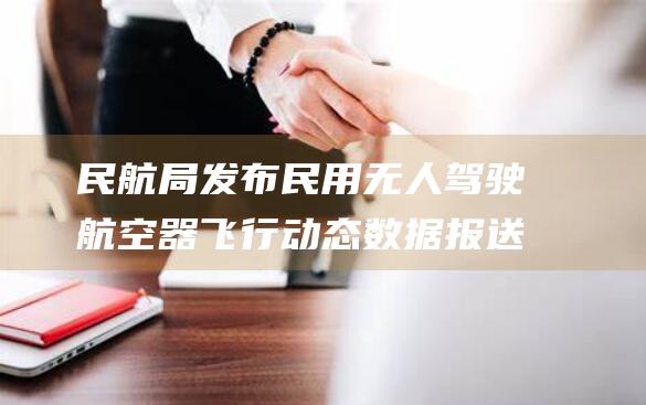 民航局发布民用无人驾驶航空器飞行动态数据报送新规 (民航局发布民航公告)