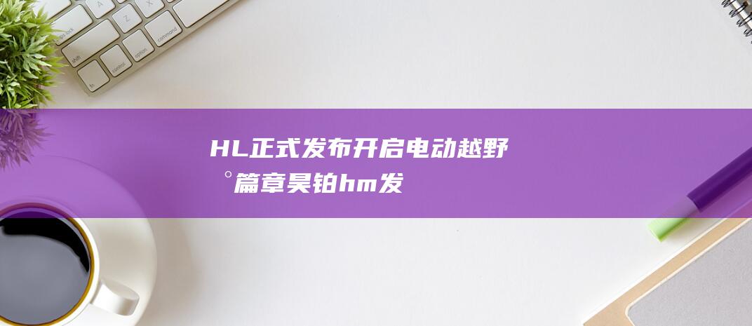 HL 正式发布 开启电动越野新篇章 昊铂 (h&m发布)