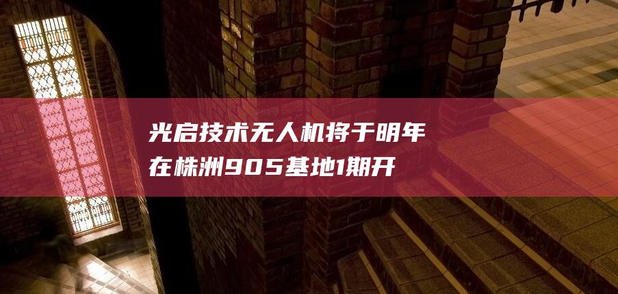 光启技术无人机将于明年在株洲905基地1期开始小批量交付 (光启技术无人机)