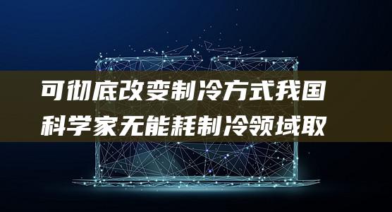 可彻底改变制冷方式 我国科学家无能耗制冷领域取得重大突破 (可以改变制度选择集合的因素)