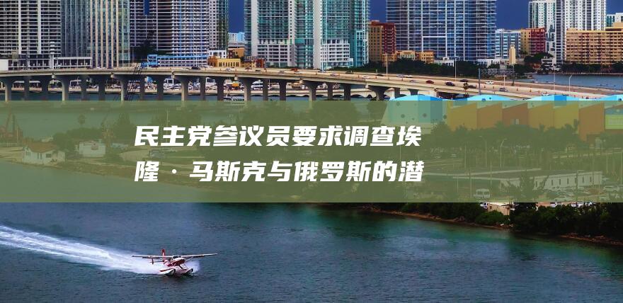 民主党参议员要求调查埃隆·马斯克与俄罗斯的潜在关联