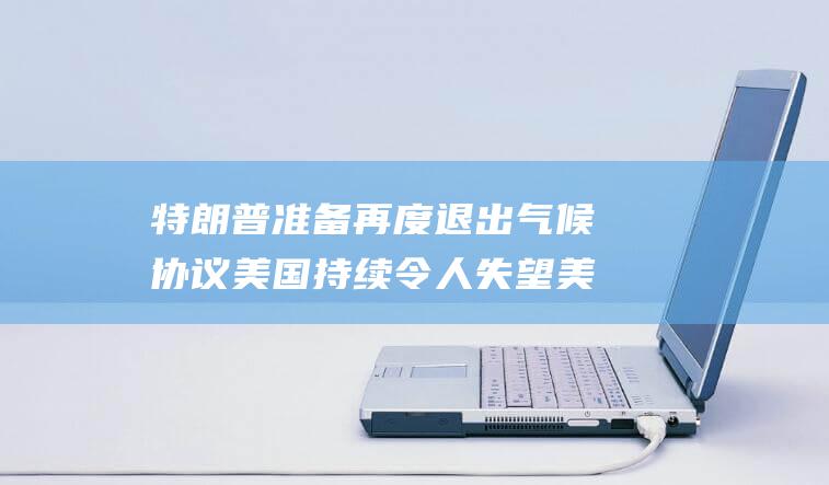 特朗普准备再度退出气候协议 美国持续令人失望 美国气候特使谴责 (特朗普准备再退群是真的吗知乎)