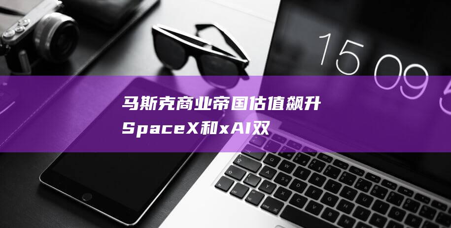 马斯克商业帝国估值飙升 SpaceX和xAI双翼齐飞 (马斯克商业帝国)