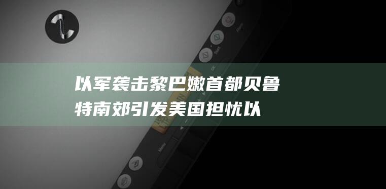 以军袭击黎巴嫩首都贝鲁特南郊 引发美国担忧 (以军袭击黎巴嫩一村庄致18死)