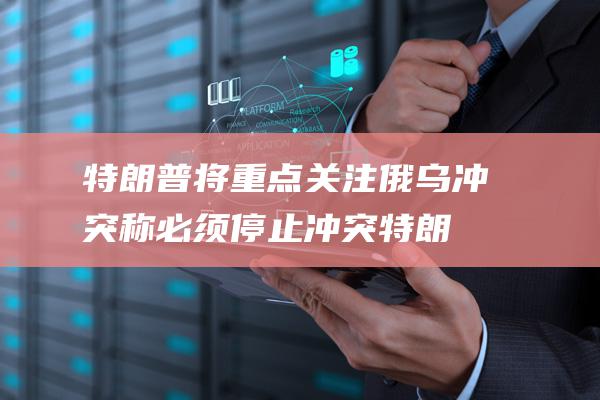 特朗普将重点关注俄乌冲突 称必须停止冲突 (特朗普重点演讲)