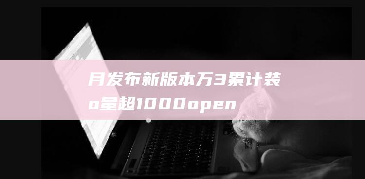 月发布新版本 万 3 累计装机量超1000 openEuler 突破里程碑 预计明年 (新版本什么时候发布)