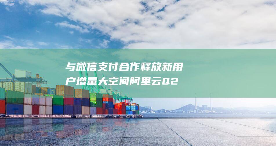 与微信支付合作释放新用户增量大空间 阿里云Q2业务表现强劲 投资电商AI算力 (与微信支付合作是否需要具备开发能力)