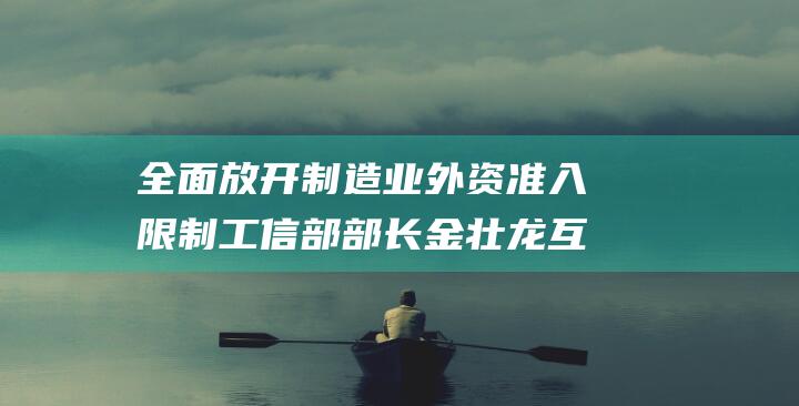 全面放开制造业外资准入限制 工信部部长金壮龙 互联网领域开放 有序扩大电信 (全面放开制造业外资准入限制)