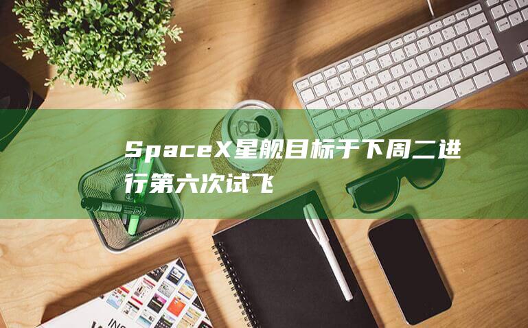 SpaceX星舰目标于下周二进行第六次试飞 (spacex火箭发射)