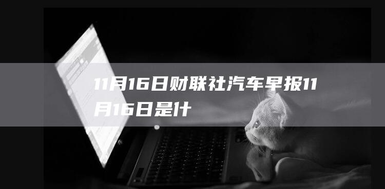 11月16日 财联社汽车早报 (11月16日是什么星座)