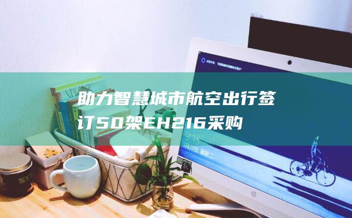 助力智慧城市航空出行 签订50架EH216采购订单 亿航智能携手祥源文旅 (助力智慧城市建设)