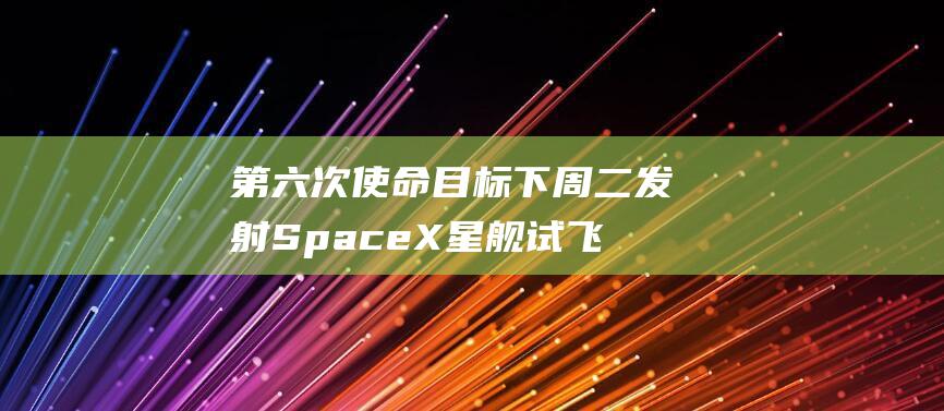 第六次使命目标下周二发射 SpaceX星舰试飞倒计时 (第六次抉择的内容)