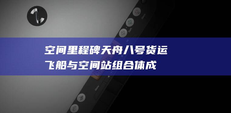 空间里程碑！天舟八号货运飞船与空间站组合体成功交会对接 (空间里程碑)