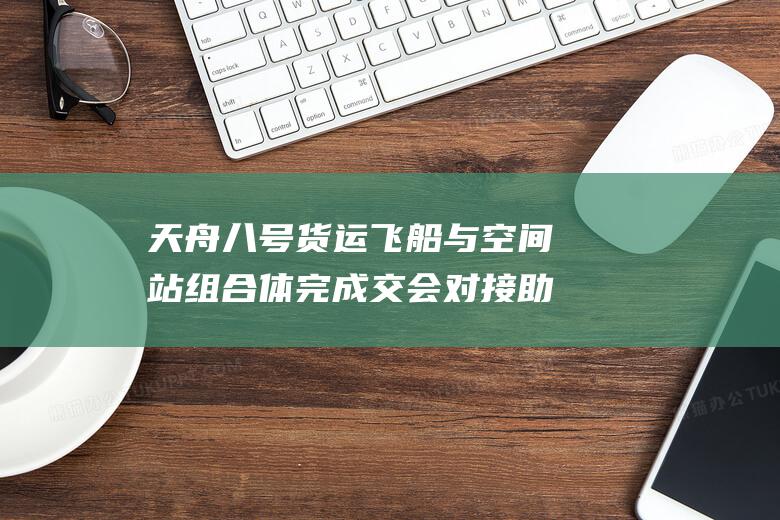 天舟八号货运飞船与空间站组合体完成交会对接 助力中国航天再添辉煌时刻 (天舟八号货运飞船)