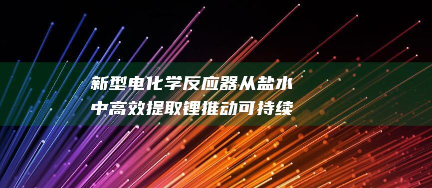 新型电化学反应器从盐水中高效提取锂推动可持续