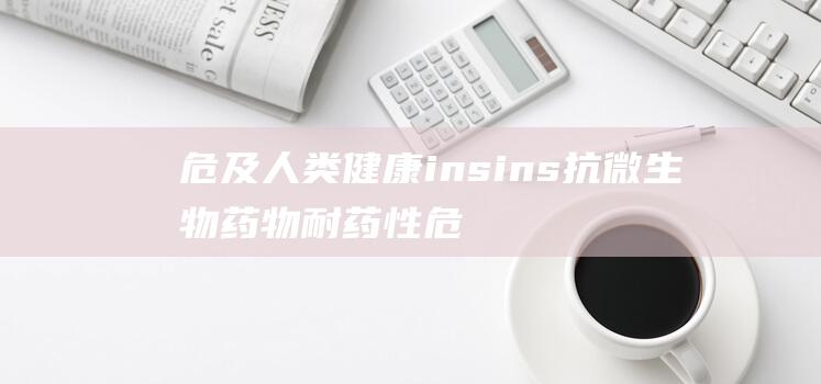 危及人类健康 ins ins 抗微生物药物耐药性危机或促生超级细菌 世卫组织 (危及人类健康的三大肿瘤)