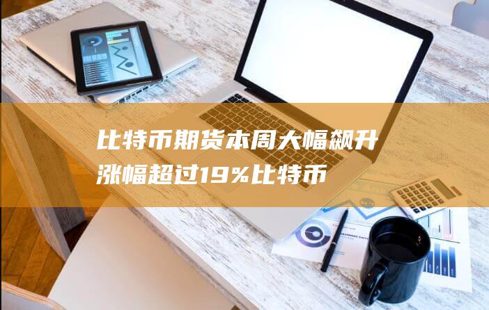 比特币期货本周大幅飙升 涨幅超过19% (比特币期货本周涨约8.4%)