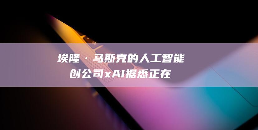 埃隆·马斯克的人工智能初创公司xAI据悉正在筹集60亿美元 (埃隆·马斯克有多少亿)