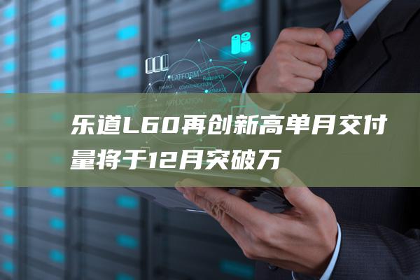 乐道L60再创新高 单月交付量将于12月突破万辆大关 (乐道汽车)