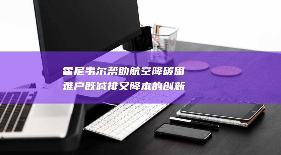 霍尼韦尔 帮助航空降碳困难户既减排又降本的创新解决方案 (霍尼韦尔做什么的)