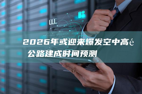 2026年或迎来爆发 空中高速公路建成时间预测 (2026年或成最热一年)