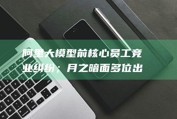 阿里大模型前核心员工竞业纠纷；月之暗面多位出海产品负责人跳槽创业 ESG Weekly (阿里巴巴 模型)