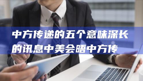 中方传递的五个意味深长的讯息 中美会晤 (中方传递的五种信息)
