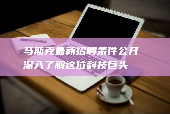 马斯克最新招聘条件公开！深入了解这位科技巨头对候选人的独特要求 (马斯克最新招聘信息)