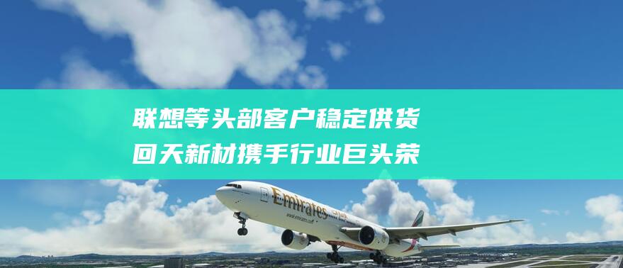 联想等头部客户稳定供货 回天新材携手行业巨头 荣耀 中兴 VIVO (联想headshot)