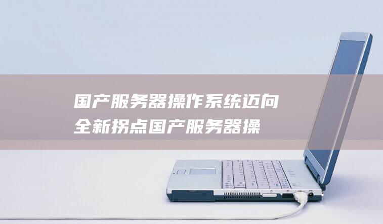 国产服务器操作系统迈向全新拐点 (国产服务器操作系统价格)