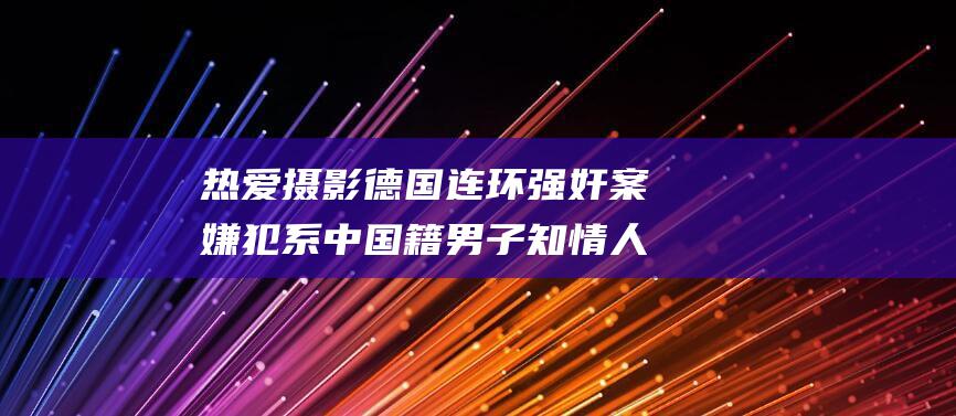热爱摄影 德国连环强奸案嫌犯系中国籍男子 知情人称其是某车企主管 (热爱摄影的人叫什么)