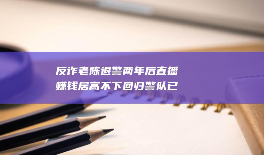 反诈老陈退警两年后 直播赚钱居高不下 回归警队已无可能 (反诈 老陈)