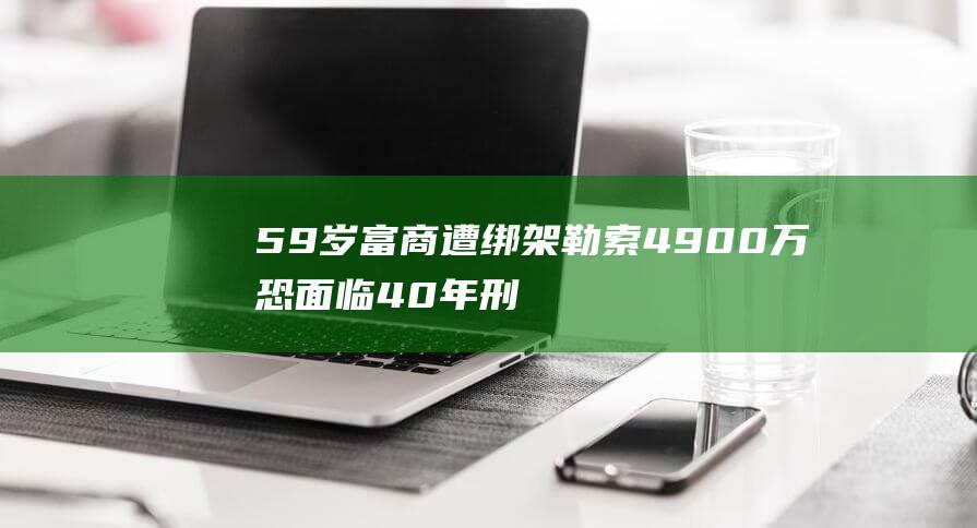 59岁富商遭绑架勒索4900万 恐面临40年刑期加鞭刑 主谋竟是妻子 (58岁富豪)