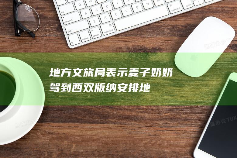 地方文旅局表示麦子奶奶驾到西双版纳安排地